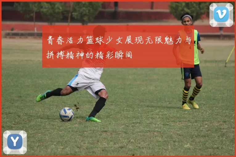 青春活力篮球少女展现无限魅力与拼搏精神的精彩瞬间
