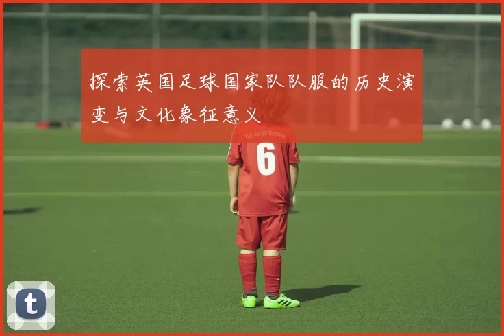探索英国足球国家队队服的历史演变与文化象征意义