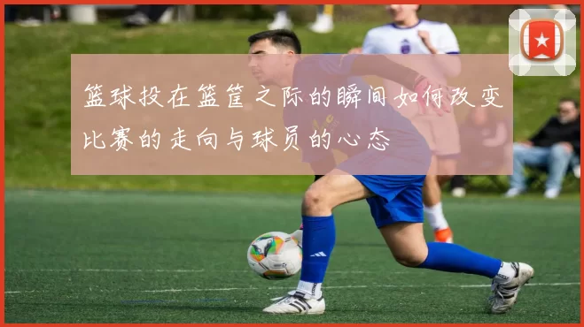 篮球投在篮筐之际的瞬间如何改变比赛的走向与球员的心态