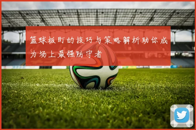 篮球板盯的技巧与策略解析助你成为场上最强防守者