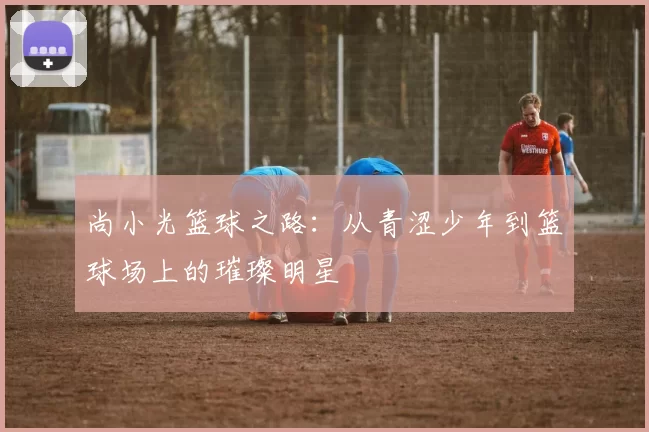 尚小光篮球之路：从青涩少年到篮球场上的璀璨明星
